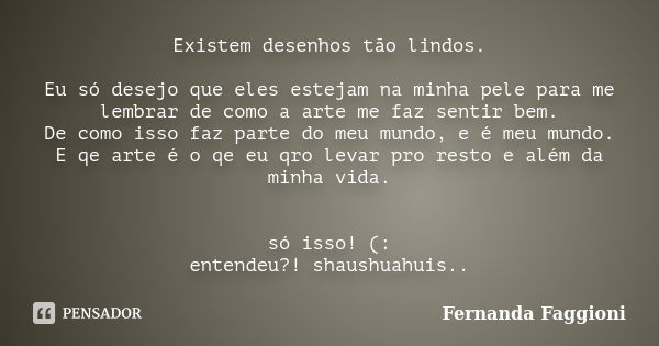 Existem desenhos tão lindos. Eu só desejo que eles estejam na minha pele para me lembrar de como a arte me faz sentir bem. De como isso faz parte do meu mundo, ... Frase de Fernanda Faggioni.