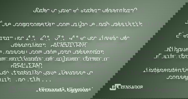 Sabe o que é saber desenhar? É se comprometer com algo e não desistir. É errar na 1ª, 2ª, 3ª, 4ª e ao invés de desanimar. ACREDITAR. Ninguém nasceu com dom pra ... Frase de Fernanda Faggioni.