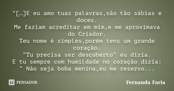 "[…]E eu amo tuas palavras,são tão sábias e doces. Me faziam acreditar em mim,e me aproximava do Criador. Teu nome é simples,porém tens um grande coração. ... Frase de Fernanda Faria.