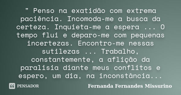 " Penso na exatidão com extrema paciência. Incomoda-me a busca da certeza. Inquieta-me a espera ... O tempo flui e deparo-me com pequenas incertezas. Encon... Frase de Fernanda Fernandes Missurino.