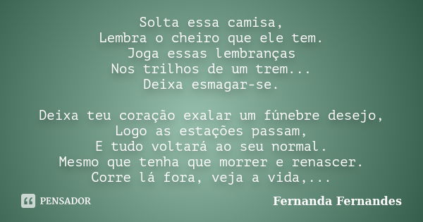 Solta essa camisa, Lembra o cheiro que ele tem. Joga essas lembranças Nos trilhos de um trem... Deixa esmagar-se. Deixa teu coração exalar um fúnebre desejo, Lo... Frase de Fernanda Fernandes.