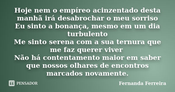 Hoje nem o empíreo acinzentado desta manhã irá desabrochar o meu sorriso Eu sinto a bonança, mesmo em um dia turbulento Me sinto serena com a sua ternura que me... Frase de Fernanda Ferreira.