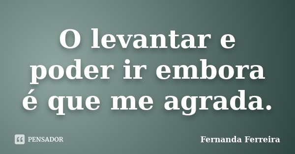 O levantar e poder ir embora é que me agrada.... Frase de Fernanda Ferreira.