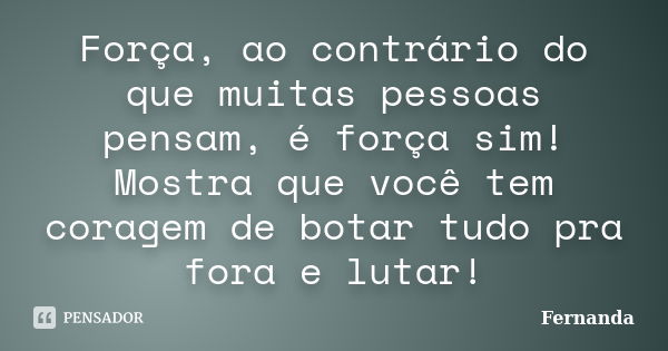 Força, ao contrário do que muitas pessoas pensam, é força sim! Mostra que você tem coragem de botar tudo pra fora e lutar!... Frase de Fernanda..