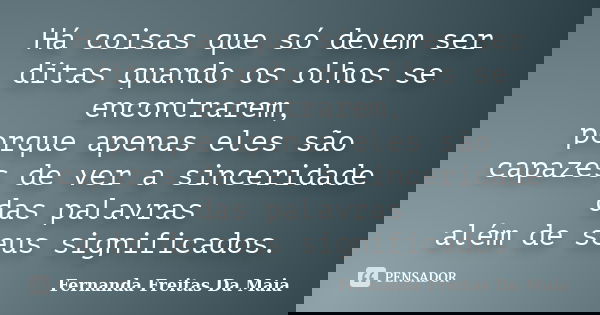 Há coisas que só devem ser ditas quando os olhos se encontrarem, porque apenas eles são capazes de ver a sinceridade das palavras além de seus significados.... Frase de Fernanda Freitas Da Maia.