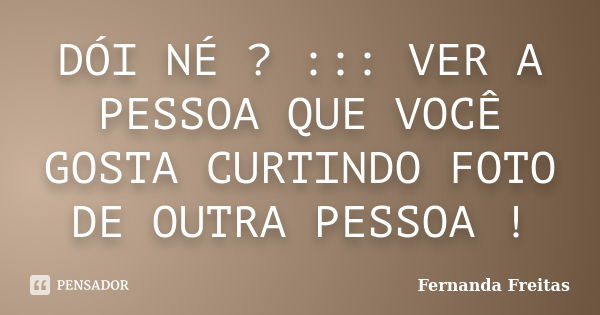 DÓI NÉ ? ::: VER A PESSOA QUE VOCÊ GOSTA CURTINDO FOTO DE OUTRA PESSOA !... Frase de Fernanda Freitas.