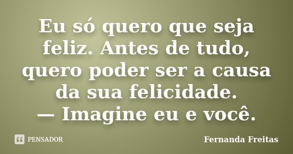 Eu só quero que seja feliz. Antes de tudo, quero poder ser a causa da sua felicidade. — Imagine eu e você.... Frase de Fernanda Freitas.