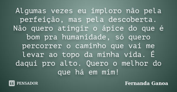 Algumas vezes eu imploro não pela perfeição, mas pela descoberta. Não quero atingir o ápice do que é bom pra humanidade, só quero percorrer o caminho que vai me... Frase de Fernanda Ganoa.