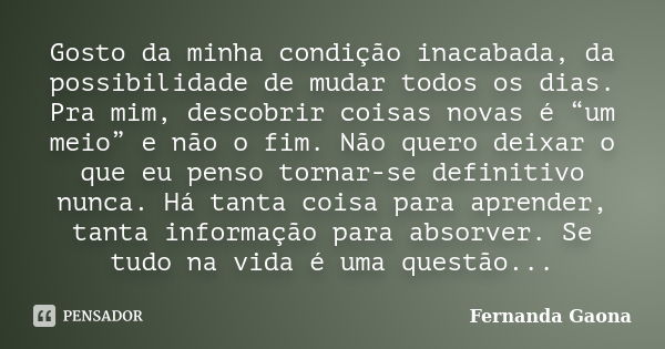 Gosto da minha condição inacabada, da possibilidade de mudar todos os dias. Pra mim, descobrir coisas novas é “um meio” e não o fim. Não quero deixar o que eu p... Frase de Fernanda Gaona.