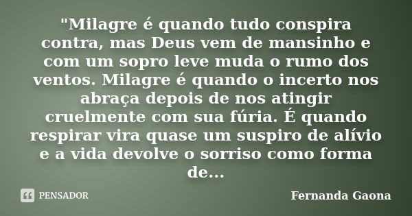 "Milagre é quando tudo conspira contra, mas Deus vem de mansinho e com um sopro leve muda o rumo dos ventos. Milagre é quando o incerto nos abraça depois d... Frase de Fernanda Gaona.