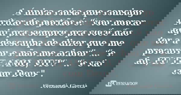 A única coisa que consigo gritar do portão é: “vou morar aqui pra sempre pra você não ter a desculpa de dizer que me procurou e não me achou”… “e ah, EU TE AMO,... Frase de Fernanda garcia.