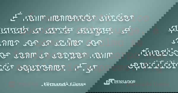 É num momento único quando a arte surge, é como se a alma se fundisse com o corpo num equilíbrio supremo. F.g... Frase de Fernanda Gauss.