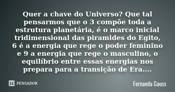 Quer a chave do Universo? Que tal pensarmos que o 3 compõe toda a estrutura planetária, é o marco inicial tridimensional das piramides do Egito, 6 é a energia q... Frase de Fernanda Gauss.