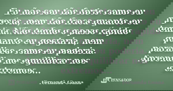 Eu não sou tão forte como eu previa, nem tão fraca quanto eu temia.Não tenho o passo rápido quanto eu gostaria, nem paraliso como eu poderia. Aprendi me equilib... Frase de Fernanda Goana.