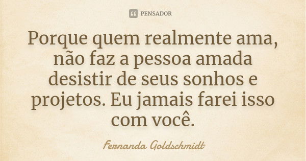 Porque quem realmente ama, não faz a pessoa amada desistir de seus sonhos e projetos. Eu jamais farei isso com você.... Frase de Fernanda Goldschmidt.