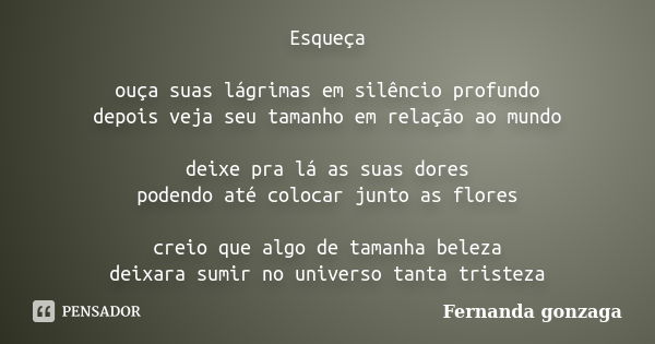 Esqueça ouça suas lágrimas em silêncio profundo depois veja seu tamanho em relação ao mundo deixe pra lá as suas dores podendo até colocar junto as flores creio... Frase de Fernanda Gonzaga.