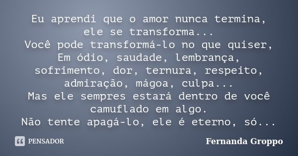 Eu aprendi que o amor nunca termina, ele se transforma... Você pode transformá-lo no que quiser, Em ódio, saudade, lembrança, sofrimento, dor, ternura, respeito... Frase de Fernanda Groppo.