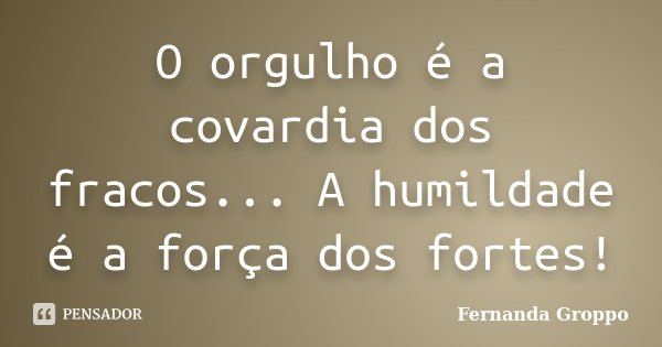 O orgulho é a covardia dos fracos... A humildade é a força dos fortes!... Frase de Fernanda Groppo.