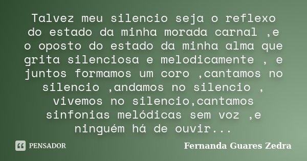 Talvez meu silencio seja o reflexo do estado da minha morada carnal ,e o oposto do estado da minha alma que grita silenciosa e melodicamente , e juntos formamos... Frase de Fernanda Guares Zedra.