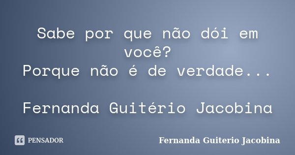Sabe por que não dói em você? Porque não é de verdade... Fernanda Guitério Jacobina... Frase de Fernanda Guiterio Jacobina.