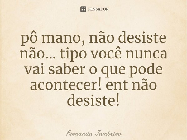 ⁠pô mano, não desiste não... tipo você nunca vai saber o que pode acontecer! ent não desiste!... Frase de Fernanda Jambeiro.