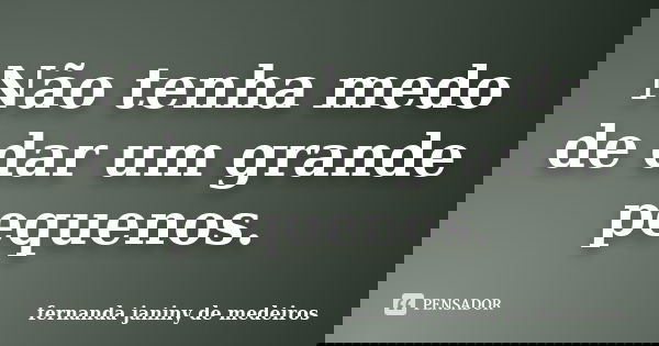 Não tenha medo de dar um grande pequenos.... Frase de fernanda janiny de medeiros.