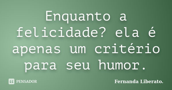 Enquanto a felicidade? ela é apenas um critério para seu humor.... Frase de Fernanda Liberato.