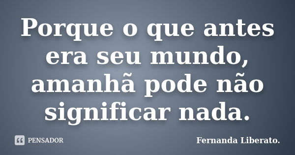 Porque o que antes era seu mundo, amanhã pode não significar nada.... Frase de Fernanda Liberato.