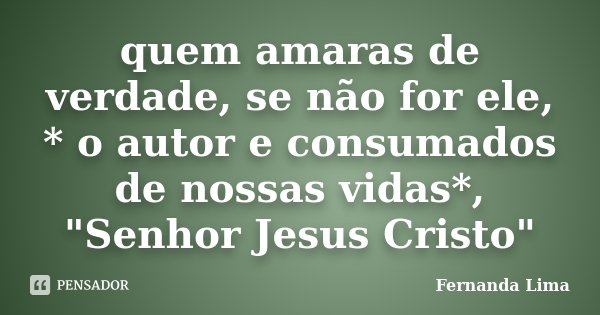 quem amaras de verdade, se não for ele, * o autor e consumados de nossas vidas*, "Senhor Jesus Cristo"... Frase de Fernanda lima.