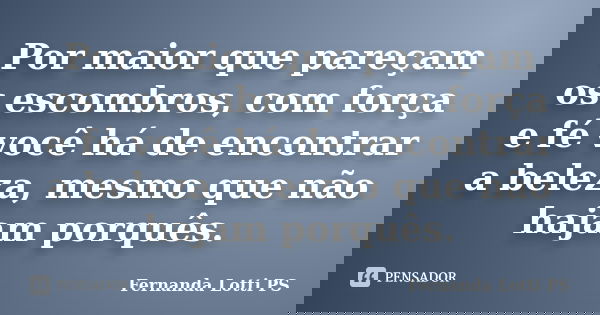 Por maior que pareçam os escombros, com força e fé você há de encontrar a beleza, mesmo que não hajam porquês.... Frase de Fernanda Lotti PS.