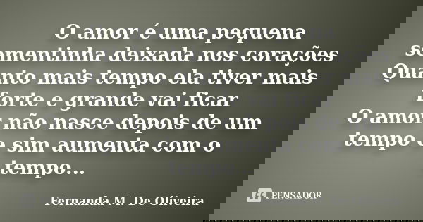 O amor é uma pequena sementinha deixada nos corações Quanto mais tempo ela tiver mais forte e grande vai ficar O amor não nasce depois de um tempo e sim aumenta... Frase de Fernanda M. De Oliveira.