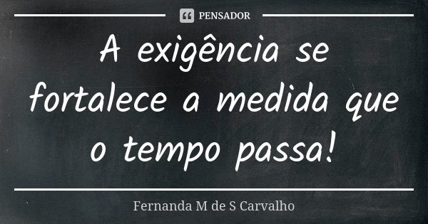A exigência se fortalece a medida que o tempo passa!... Frase de Fernanda M de S Carvalho.