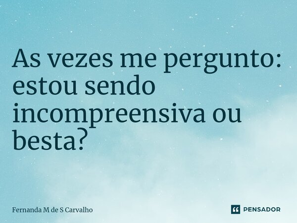 As vezes me pergunto: estou sendo incompreensiva ou besta? ⁠... Frase de Fernanda M de S Carvalho.