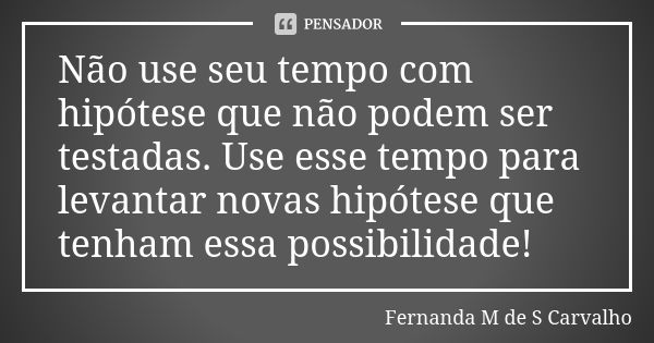 Não use seu tempo com hipótese que não podem ser testadas. Use esse tempo para levantar novas hipótese que tenham essa possibilidade!... Frase de Fernanda M de S Carvalho..