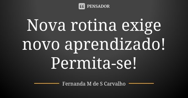 Nova rotina exige novo aprendizado! Permita-se!... Frase de Fernanda M de S Carvalho.