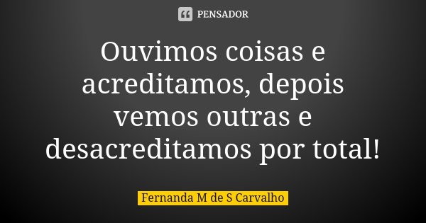 Ouvimos coisas e acreditamos, depois vemos outras e desacreditamos por total!... Frase de Fernanda M de S Carvalho..