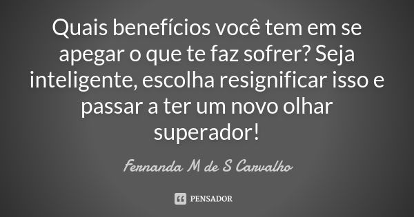 Quais benefícios você tem em se apegar o que te faz sofrer? Seja inteligente, escolha resignificar isso e passar a ter um novo olhar superador!... Frase de Fernanda M de S Carvalho.