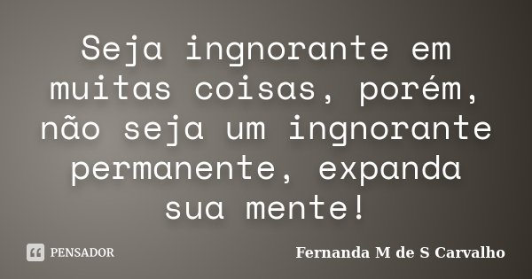 Seja ingnorante em muitas coisas, porém, não seja um ingnorante permanente, expanda sua mente!... Frase de Fernanda M de S Carvalho.