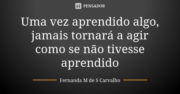 Uma vez aprendido algo, jamais tornará a agir como se não tivesse aprendido... Frase de Fernanda M de S Carvalho.