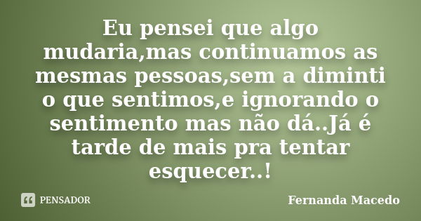 Eu pensei que algo mudaria,mas continuamos as mesmas pessoas,sem a diminti o que sentimos,e ignorando o sentimento mas não dá..Já é tarde de mais pra tentar esq... Frase de Fernanda Macedo.