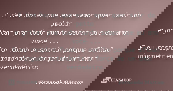 E tem horas que esse amor quer sair do peito e gritar pra todo mundo saber que eu amo você ... E eu respiro fundo e sorrio porque afinal ninguém entenderia a fo... Frase de Fernanda Marcon.