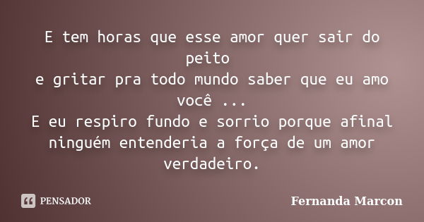 E tem horas que esse amor quer sair do peito e gritar pra todo mundo saber que eu amo você ... E eu respiro fundo e sorrio porque afinal ninguém entenderia a fo... Frase de Fernanda Marcon.