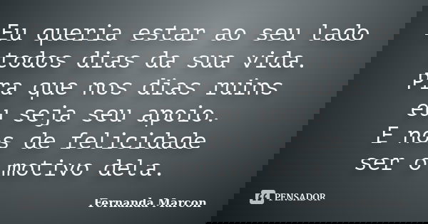 Eu queria estar ao seu lado todos dias da sua vida. Pra que nos dias ruins eu seja seu apoio. E nos de felicidade ser o motivo dela.... Frase de Fernanda Marcon.