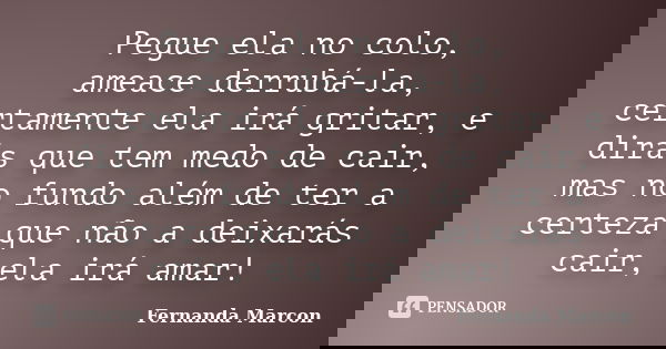 Pegue ela no colo, ameace derrubá-la, certamente ela irá gritar, e dirás que tem medo de cair, mas no fundo além de ter a certeza que não a deixarás cair, ela i... Frase de Fernanda Marcon.