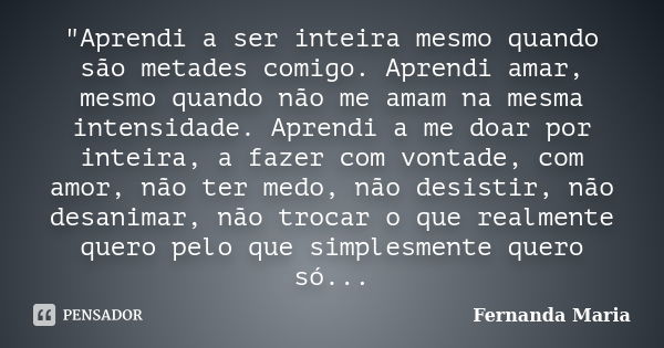 "Aprendi a ser inteira mesmo quando são metades comigo. Aprendi amar, mesmo quando não me amam na mesma intensidade. Aprendi a me doar por inteira, a fazer... Frase de Fernanda Maria.