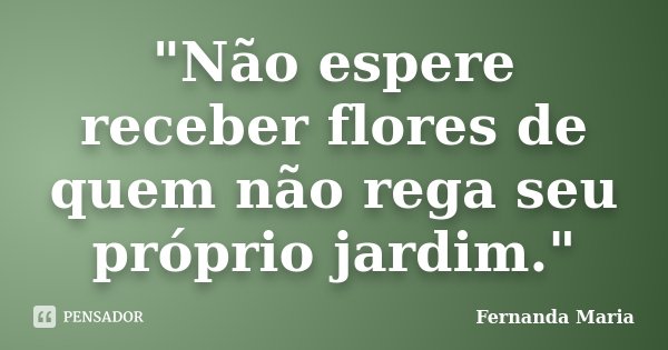 "Não espere receber flores de quem não rega seu próprio jardim."... Frase de Fernanda Maria.