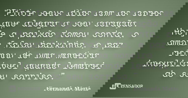 "Pinte seus dias com as cores que alegra o seu coração. Hoje a paixão tomou conta, o amor falou baixinho, e paz reinou de uma maneira inexplicável quando l... Frase de Fernanda Maria.