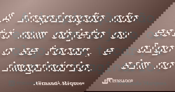 A inspiração não está num objeto ou algo a se tocar, e sim no imaginário.... Frase de Fernanda Marques.