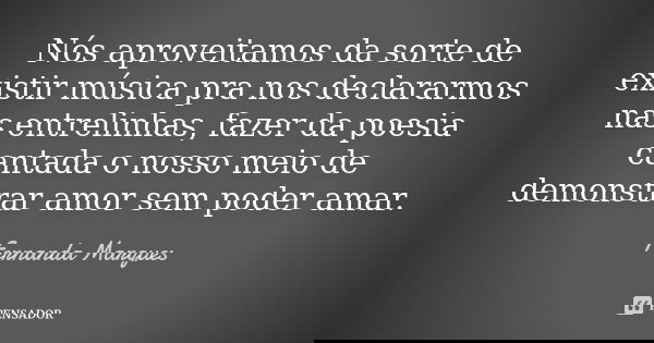 Nós aproveitamos da sorte de existir música pra nos declararmos nas entrelinhas, fazer da poesia cantada o nosso meio de demonstrar amor sem poder amar.... Frase de Fernanda Marques.
