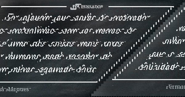 Ter alguém que saiba te entender nas entrelinhas sem ao menos te olhar é uma das coisas mais raras que o ser humano pode receber de felicidade em plena segunda-... Frase de Fernanda Marques.
